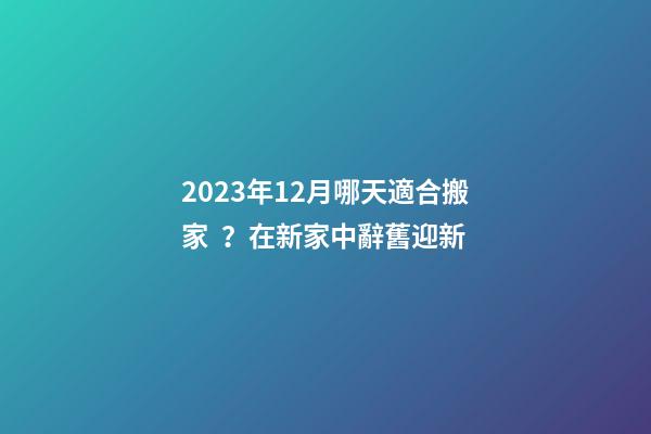 2023年12月哪天適合搬家？在新家中辭舊迎新